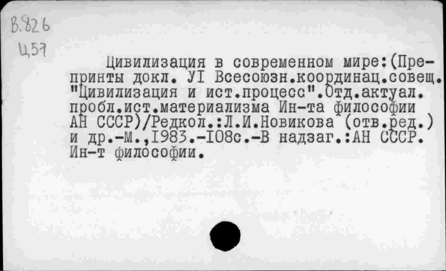 ﻿ад
Цивилизация в современном мире:(Препринты докл. Л Всесоюзн.координац.совещ. "Цивилизация и ист.процесс".Отд.актуал. пробл.ист.материализма Ин-та философии АН СССР)/Редкол.:Л.И.Новикова (отв.ред.) и др.-М.,1983.-108с.-В надзаг.:АН СССР. Ин-т философии.